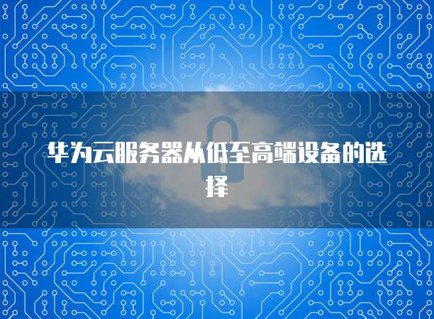华为云服务器从低至高端设备的选择