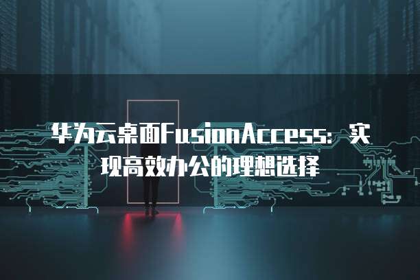 华为云桌面FusionAccess：实现高效办公的理想选择