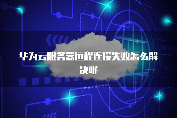 华为云服务器远程连接失败怎么解决呢