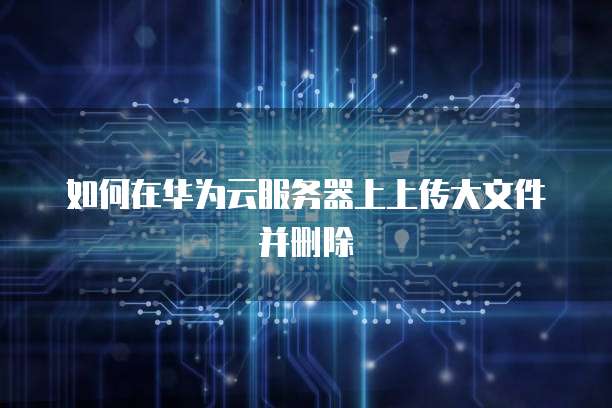 如何在华为云服务器上上传大文件并删除