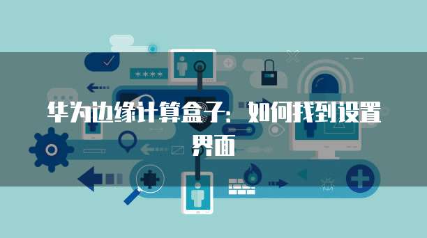 华为边缘计算盒子：如何找到设置界面
