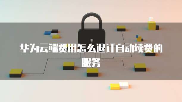 华为云端费用怎么退订自动续费的服务