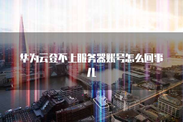 华为云登不上服务器账号怎么回事儿