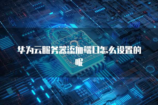 华为云服务器添加端口怎么设置的呢