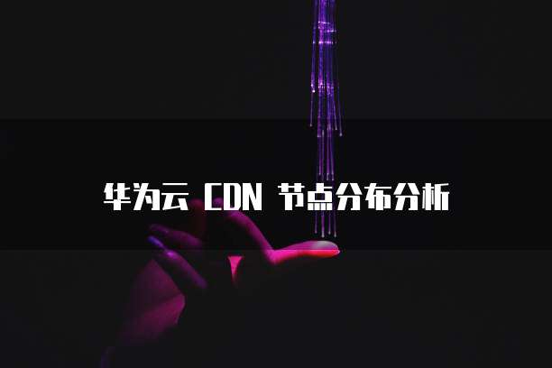 华为云 CDN 节点分布分析