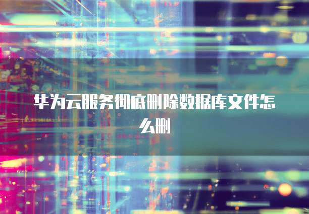 华为云服务彻底删除数据库文件怎么删