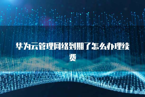 华为云管理网络到期了怎么办理续费