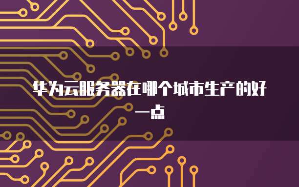 华为云服务器在哪个城市生产的好一点