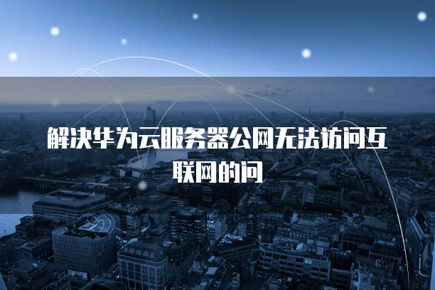 解决华为云服务器公网无法访问互联网的问