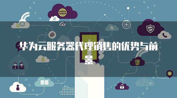 华为云服务器代理销售的优势与前景