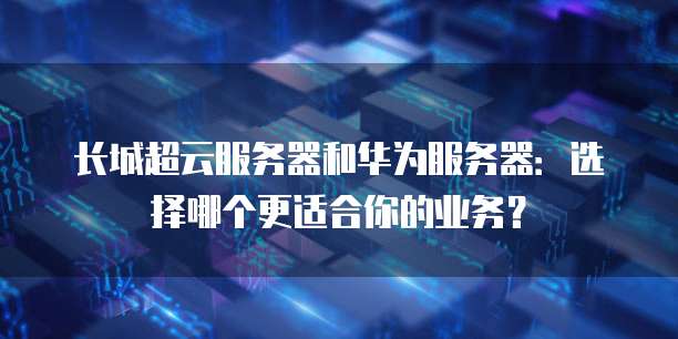 长城超云服务器和华为服务器：选择哪个更适合你的业务？
