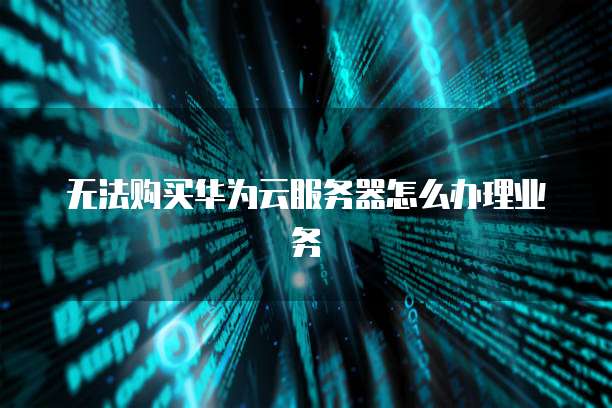 无法购买华为云服务器怎么办理业务