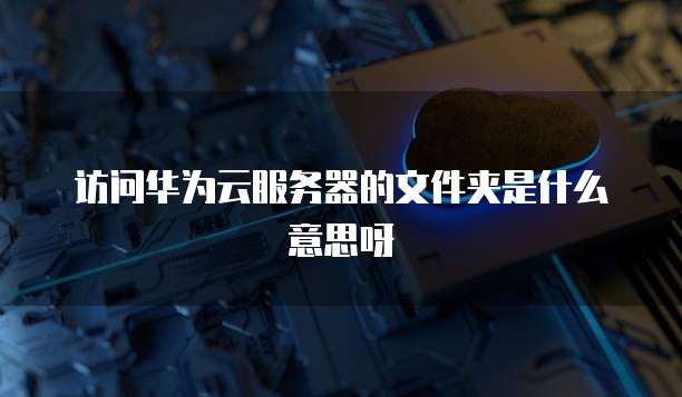 访问华为云服务器的文件夹是什么意思呀