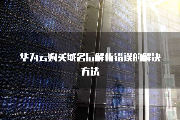 华为云购买域名后解析错误的解决方法