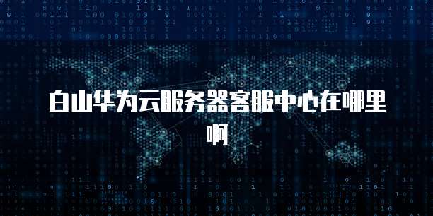 白山华为云服务器客服中心在哪里啊