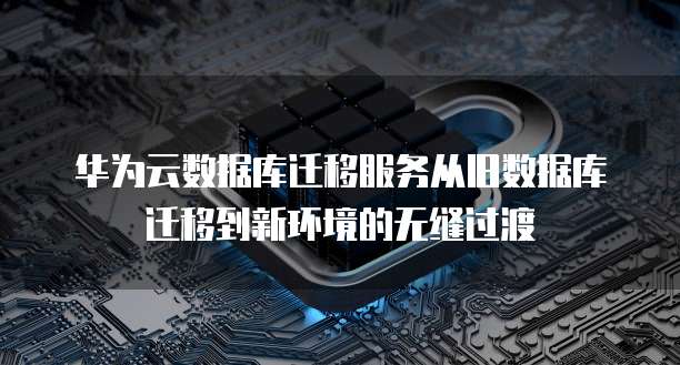 华为云数据库迁移服务从旧数据库迁移到新环境的无缝过渡