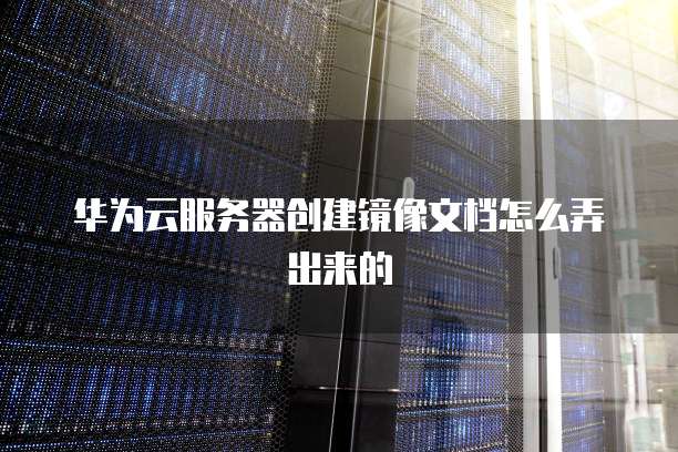 华为云服务器创建镜像文档怎么弄出来的