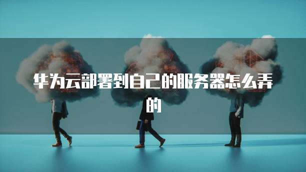 华为云部署到自己的服务器怎么弄的