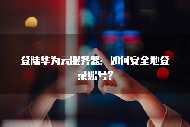 登陆华为云服务器：如何安全地登录账号？
