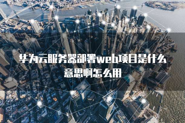 华为云服务器部署web项目是什么意思啊怎么用