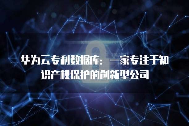 华为云专利数据库：一家专注于知识产权保护的创新型公司
