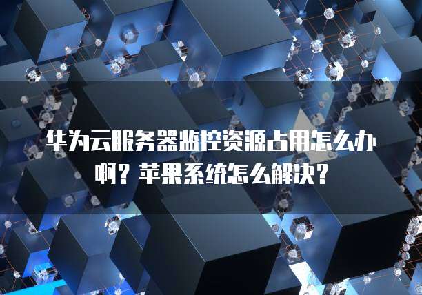 华为云服务器监控资源占用怎么办啊？苹果系统怎么解决？