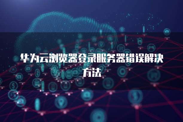 华为云浏览器登录服务器错误解决方法