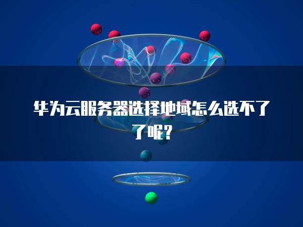 华为云服务器选择地域怎么选不了了呢？