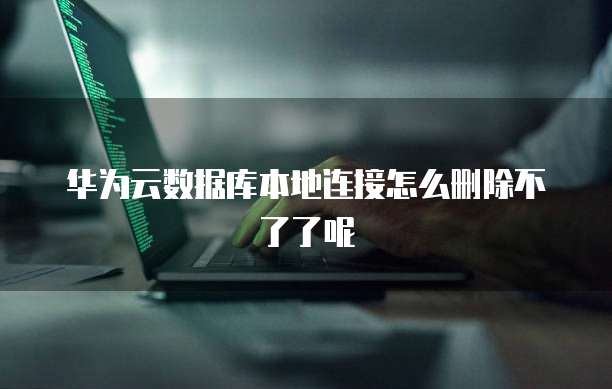 华为云数据库本地连接怎么删除不了了呢