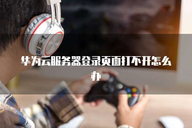 华为云服务器登录页面打不开怎么办