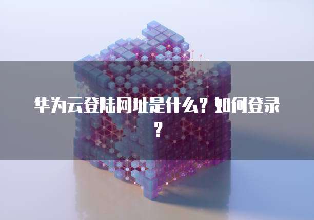 华为云登陆网址是什么？如何登录？