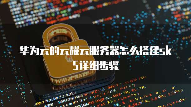 华为云的云耀云服务器怎么搭建sk5详细步骤