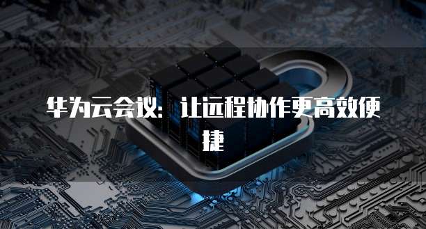 华为云会议：让远程协作更高效便捷