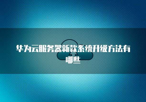 华为云服务器新款系统升级方法有哪些