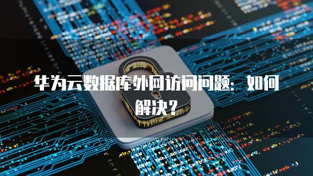 华为云数据库外网访问问题：如何解决？