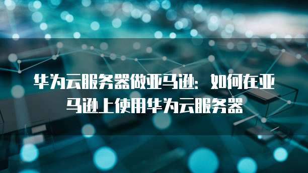 华为云服务器做亚马逊：如何在亚马逊上使用华为云服务器
