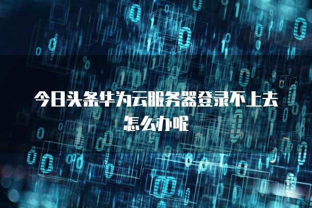 今日头条华为云服务器登录不上去怎么办呢