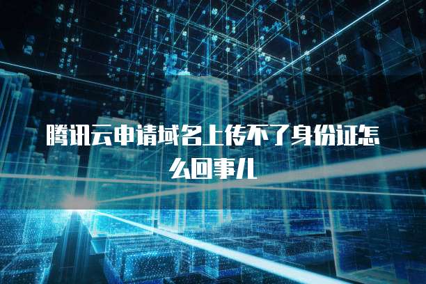 腾讯云申请域名上传不了身份证怎么回事儿