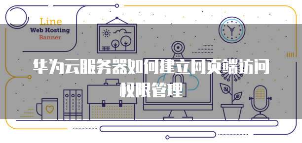 华为云服务器如何建立网页端访问权限管理