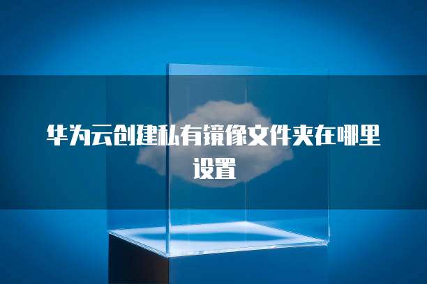 华为云创建私有镜像文件夹在哪里设置