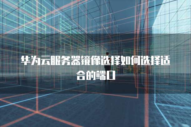 华为云服务器镜像选择如何选择适合的端口