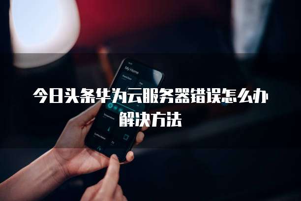 今日头条华为云服务器错误怎么办解决方法