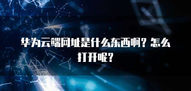 华为云端网址是什么东西啊？怎么打开呢？