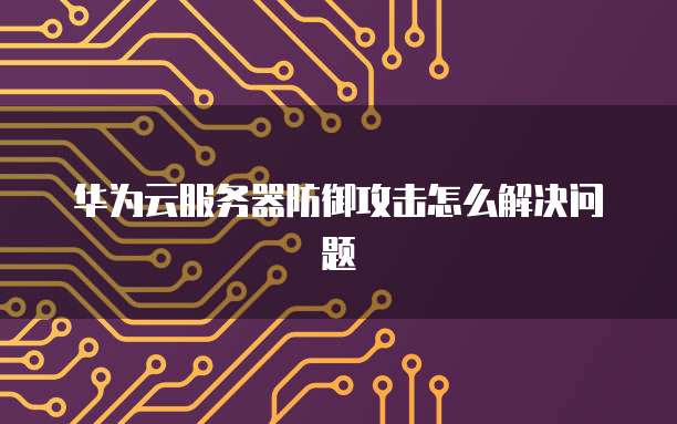 华为云服务器防御攻击怎么解决问题