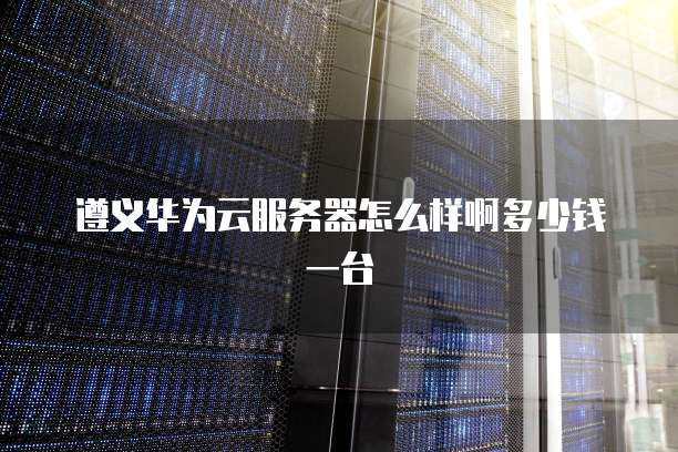 遵义华为云服务器怎么样啊多少钱一台