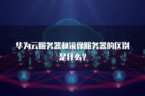 华为云服务器和镜像服务器的区别是什么？