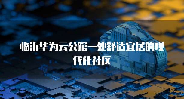 临沂华为云公馆一处舒适宜居的现代化社区