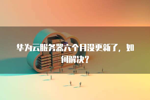 华为云服务器六个月没更新了，如何解决？