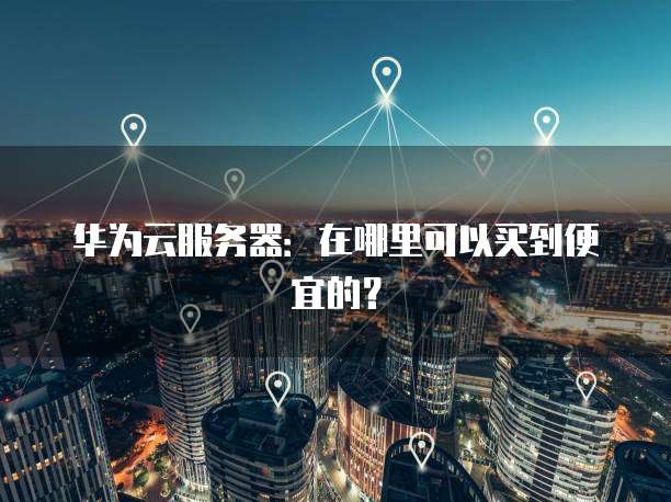 华为云服务器：在哪里可以买到便宜的？