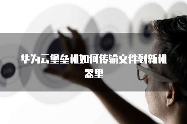 华为云堡垒机如何传输文件到新机器里